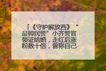 《守护解放西》“最帅民警”小齐警官领证结婚，走红后涨粉数十倍，曾称自己只是普通人