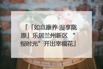 「如意康养 漫享陇原」乐居兰州新区 “慢时光”开出幸福花