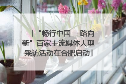 “畅行中国 一路向新”百家主流媒体大型采访活动在合肥启动