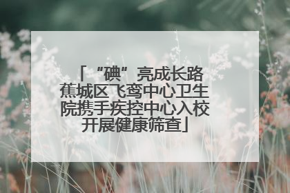 “碘”亮成长路 蕉城区飞鸾中心卫生院携手疾控中心入校开展健康筛查