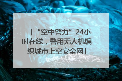 “空中警力”24小时在线，警用无人机编织城市上空安全网