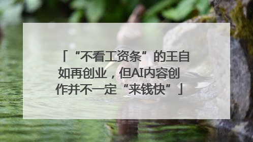 “不看工资条”的王自如再创业，但AI内容创作并不一定“来钱快”