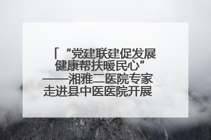 “党建联建促发展 健康帮扶暖民心”——湘雅二医院专家走进县中医医院开展健康帮扶活动
