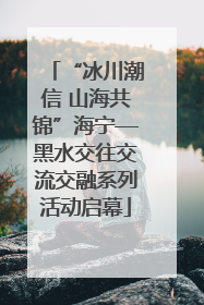 “冰川潮信 山海共锦”海宁—黑水交往交流交融系列活动启幕