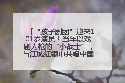 “孩子剧团”迎来101岁演员！当年以戏剧为枪的“小战士”，与江城红领巾共唱中国少年先锋队队歌