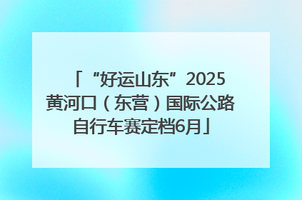 “好运山东”2025黄河口（东营）国际公路自行车赛定档6月