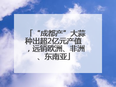“成都产”大蒜种出超2亿元产值，远销欧洲、非洲、东南亚