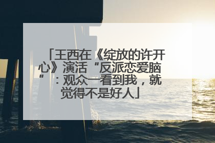 王西在《绽放的许开心》演活“反派恋爱脑”：观众一看到我，就觉得不是好人