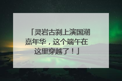 灵岩古刹上演国潮嘉年华，这个端午在这里穿越了！