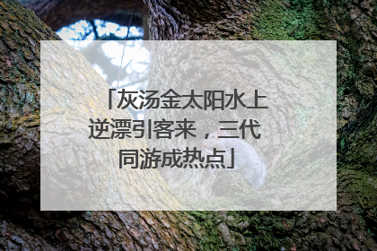 灰汤金太阳水上逆漂引客来，三代同游成热点