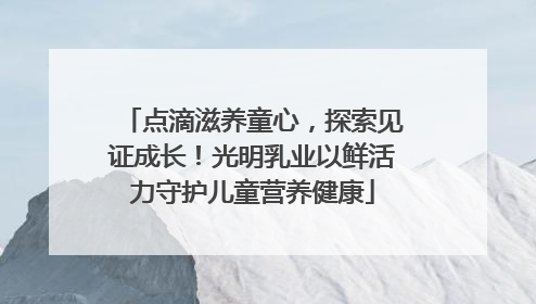 点滴滋养童心，探索见证成长！光明乳业以鲜活力守护儿童营养健康