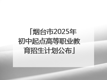 烟台市2025年初中起点高等职业教育招生计划公布