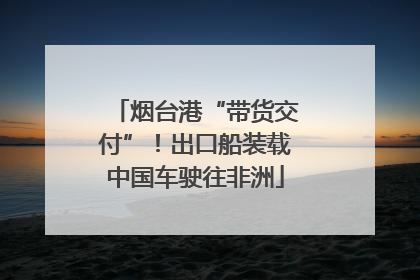 烟台港“带货交付”！出口船装载中国车驶往非洲