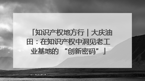 知识产权地方行｜大庆油田：在知识产权中洞见老工业基地的 “创新密码”