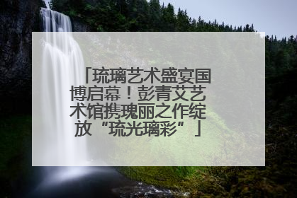 琉璃艺术盛宴国博启幕！彭青艾艺术馆携瑰丽之作绽放“琉光璃彩”