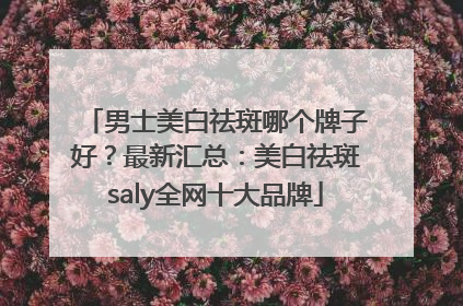 男士美白祛斑哪个牌子好？最新汇总：美白祛斑saly全网十大品牌