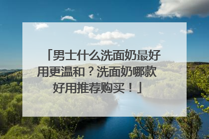 男士什么洗面奶最好用更温和？洗面奶哪款好用推荐购买！