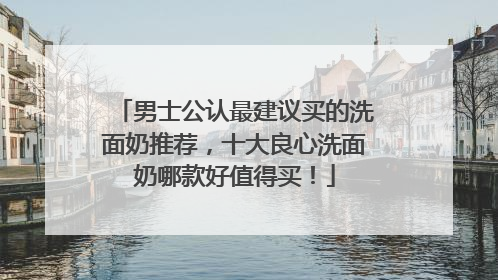 男士公认最建议买的洗面奶推荐，十大良心洗面奶哪款好值得买！