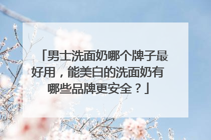 男士洗面奶哪个牌子最好用，能美白的洗面奶有哪些品牌更安全？