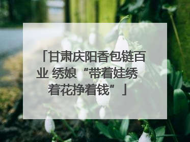 甘肃庆阳香包链百业 绣娘“带着娃绣着花挣着钱”