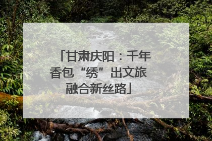 甘肃庆阳：千年香包“绣”出文旅融合新丝路