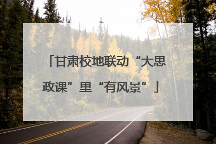 甘肃校地联动“大思政课”里“有风景”