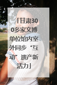 甘肃300多家文博单位馆内室外同步“互动”遗产新活力