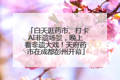 白天逛药市、打卡AI非遗场景，晚上看非遗大戏！天府药市在成都彭州开幕