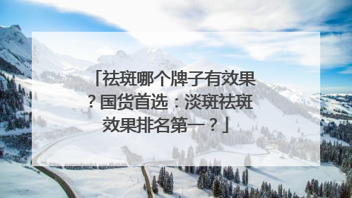祛斑哪个牌子有效果？国货首选：淡斑祛斑效果排名第一？