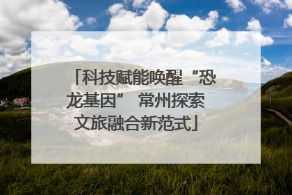 科技赋能唤醒“恐龙基因” 常州探索文旅融合新范式