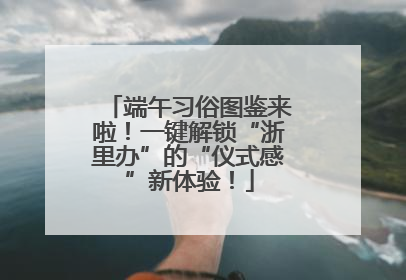 端午习俗图鉴来啦！一键解锁“浙里办”的“仪式感”新体验！