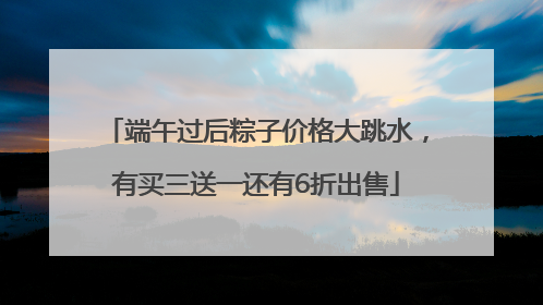 端午过后粽子价格大跳水，有买三送一还有6折出售