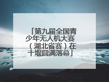 第九届全国青少年无人机大赛（湖北省赛）在十堰圆满落幕
