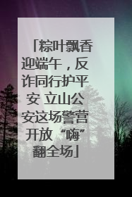 粽叶飘香迎端午，反诈同行护平安 立山公安这场警营开放“嗨”翻全场