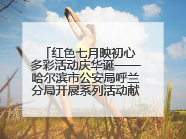 红色七月映初心 多彩活动庆华诞——哈尔滨市公安局呼兰分局开展系列活动献礼党的生日