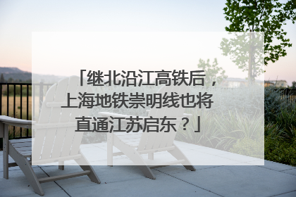 继北沿江高铁后，上海地铁崇明线也将直通江苏启东？