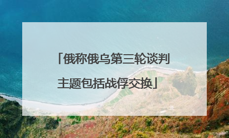 俄称俄乌第三轮谈判主题包括战俘交换