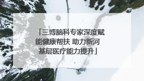 三博脑科专家深度赋能健康帮扶 助力新河基层医疗能力提升