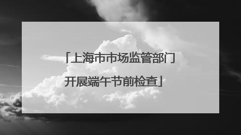 上海市市场监管部门开展端午节前检查
