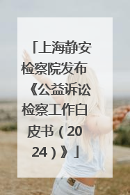 上海静安检察院发布《公益诉讼检察工作白皮书（2024）》