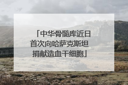 中华骨髓库近日首次向哈萨克斯坦捐献造血干细胞