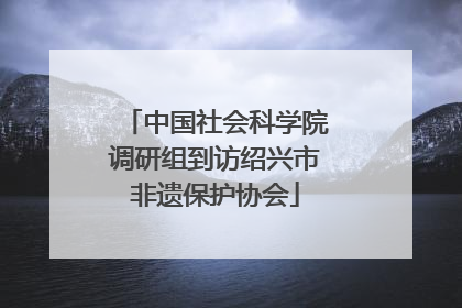 中国社会科学院调研组到访绍兴市非遗保护协会