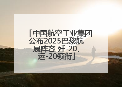 中国航空工业集团公布2025巴黎航展阵容 歼-20、运-20领衔