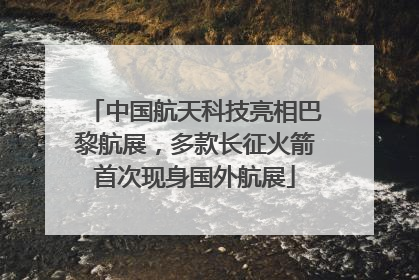 中国航天科技亮相巴黎航展，多款长征火箭首次现身国外航展
