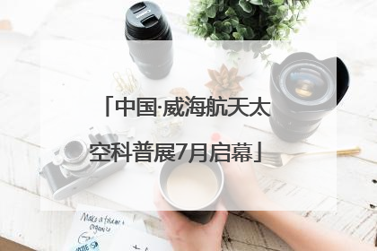 中国·威海航天太空科普展7月启幕