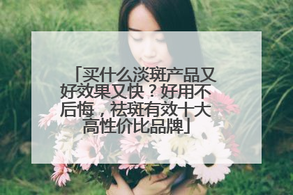 买什么淡斑产品又好效果又快？好用不后悔，祛斑有效十大高性价比品牌