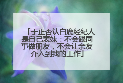 于正否认白鹿经纪人是自己表妹：不会跟同事做朋友，不会让亲友介入到我的工作