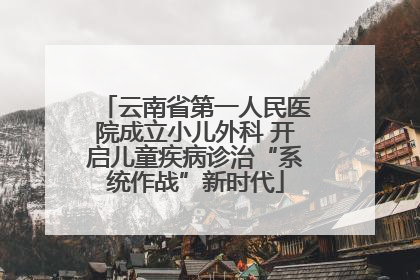 云南省第一人民医院成立小儿外科 开启儿童疾病诊治“系统作战”新时代