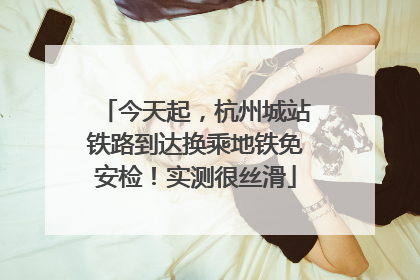 今天起，杭州城站铁路到达换乘地铁免安检！实测很丝滑