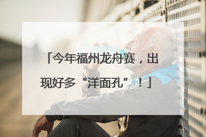 今年福州龙舟赛，出现好多“洋面孔”！